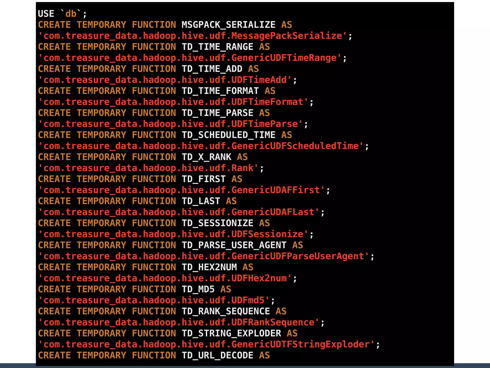 USE `db`;
CREATE TEMPORARY FUNCTION MSGPACK_SERIALIZE AS
'com.treasure_data.hadoop.hive.udf.MessagePackSerialize';
CREATE TEMPORARY FUNCTION TD_TIME_RANGE AS
'com.treasure_data.hadoop.hive.udf.GenericUDFTimeRange';
CREATE TEMPORARY FUNCTION TD_TIME_ADD AS
'com.treasure_data.hadoop.hive.udf.UDFTimeAdd';
CREATE TEMPORARY FUNCTION TD_TIME_FORMAT AS
'com.treasure_data.hadoop.hive.udf.UDFTimeFormat';
CREATE TEMPORARY FUNCTION TD_TIME_PARSE AS
'com.treasure_data.hadoop.hive.udf.UDFTimeParse';
CREATE TEMPORARY FUNCTION TD_SCHEDULED_TIME AS
'com.treasure_data.hadoop.hive.udf.GenericUDFScheduledTime';
CREATE TEMPORARY FUNCTION TD_X_RANK AS
'com.treasure_data.hadoop.hive.udf.Rank';
CREATE TEMPORARY FUNCTION TD_FIRST AS
'com.treasure_data.hadoop.hive.udf.GenericUDAFFirst';
CREATE TEMPORARY FUNCTION TD_LAST AS
'com.treasure_data.hadoop.hive.udf.GenericUDAFLast';
CREATE TEMPORARY FUNCTION TD_SESSIONIZE AS
'com.treasure_data.hadoop.hive.udf.UDFSessionize';
CREATE TEMPORARY FUNCTION TD_PARSE_USER_AGENT AS
'com.treasure_data.hadoop.hive.udf.GenericUDFParseUserAgent';
CREATE TEMPORARY FUNCTION TD_HEX2NUM AS
'com.treasure_data.hadoop.hive.udf.UDFHex2num';
CREATE TEMPORARY FUNCTION TD_MD5 AS
'com.treasure_data.hadoop.hive.udf.UDFmd5';
CREATE TEMPORARY FUNCTION TD_RANK_SEQUENCE AS
'com.treasure_data.hadoop.hive.udf.UDFRankSequence';
CREATE TEMPORARY FUNCTION TD_STRING_EXPLODER AS
'com.treasure_data.hadoop.hive.udf.GenericUDTFStringExploder';
CREATE TEMPORARY FUNCTION TD_URL_DECODE AS
 