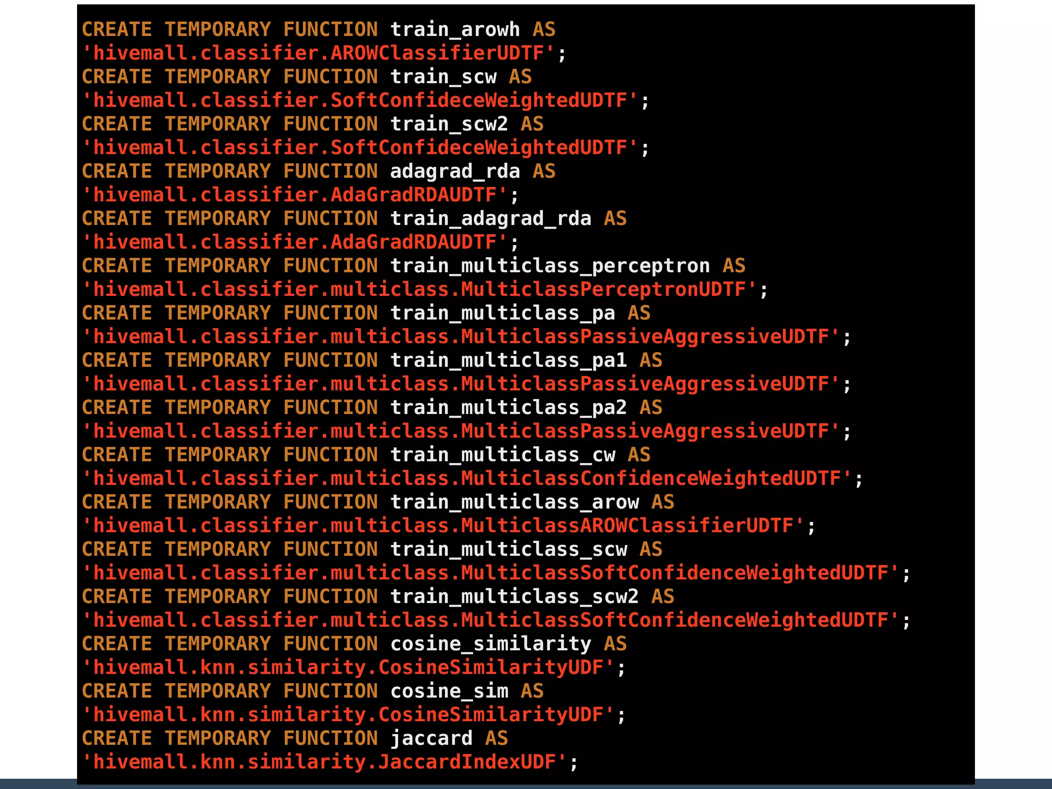 CREATE TEMPORARY FUNCTION train_arowh AS
'hivemall.classifier.AROWClassifierUDTF';
CREATE TEMPORARY FUNCTION train_scw AS
'hivemall.classifier.SoftConfideceWeightedUDTF';
CREATE TEMPORARY FUNCTION train_scw2 AS
'hivemall.classifier.SoftConfideceWeightedUDTF';
CREATE TEMPORARY FUNCTION adagrad_rda AS
'hivemall.classifier.AdaGradRDAUDTF';
CREATE TEMPORARY FUNCTION train_adagrad_rda AS
'hivemall.classifier.AdaGradRDAUDTF';
CREATE TEMPORARY FUNCTION train_multiclass_perceptron AS
'hivemall.classifier.multiclass.MulticlassPerceptronUDTF';
CREATE TEMPORARY FUNCTION train_multiclass_pa AS
'hivemall.classifier.multiclass.MulticlassPassiveAggressiveUDTF';
CREATE TEMPORARY FUNCTION train_multiclass_pa1 AS
'hivemall.classifier.multiclass.MulticlassPassiveAggressiveUDTF';
CREATE TEMPORARY FUNCTION train_multiclass_pa2 AS
'hivemall.classifier.multiclass.MulticlassPassiveAggressiveUDTF';
CREATE TEMPORARY FUNCTION train_multiclass_cw AS
'hivemall.classifier.multiclass.MulticlassConfidenceWeightedUDTF';
CREATE TEMPORARY FUNCTION train_multiclass_arow AS
'hivemall.classifier.multiclass.MulticlassAROWClassifierUDTF';
CREATE TEMPORARY FUNCTION train_multiclass_scw AS
'hivemall.classifier.multiclass.MulticlassSoftConfidenceWeightedUDTF';
CREATE TEMPORARY FUNCTION train_multiclass_scw2 AS
'hivemall.classifier.multiclass.MulticlassSoftConfidenceWeightedUDTF';
CREATE TEMPORARY FUNCTION cosine_similarity AS
'hivemall.knn.similarity.CosineSimilarityUDF';
CREATE TEMPORARY FUNCTION cosine_sim AS
'hivemall.knn.similarity.CosineSimilarityUDF';
CREATE TEMPORARY FUNCTION jaccard AS
'hivemall.knn.similarity.JaccardIndexUDF';
 