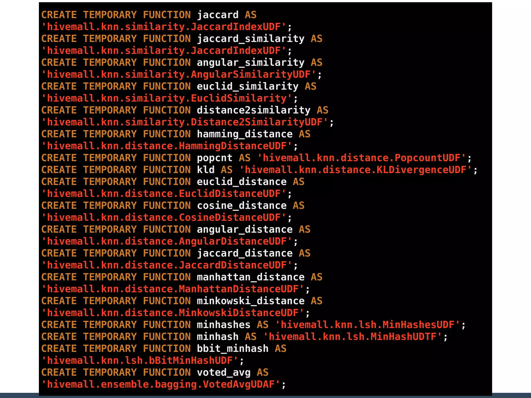 CREATE TEMPORARY FUNCTION jaccard AS
'hivemall.knn.similarity.JaccardIndexUDF';
CREATE TEMPORARY FUNCTION jaccard_similarity AS
'hivemall.knn.similarity.JaccardIndexUDF';
CREATE TEMPORARY FUNCTION angular_similarity AS
'hivemall.knn.similarity.AngularSimilarityUDF';
CREATE TEMPORARY FUNCTION euclid_similarity AS
'hivemall.knn.similarity.EuclidSimilarity';
CREATE TEMPORARY FUNCTION distance2similarity AS
'hivemall.knn.similarity.Distance2SimilarityUDF';
CREATE TEMPORARY FUNCTION hamming_distance AS
'hivemall.knn.distance.HammingDistanceUDF';
CREATE TEMPORARY FUNCTION popcnt AS 'hivemall.knn.distance.PopcountUDF';
CREATE TEMPORARY FUNCTION kld AS 'hivemall.knn.distance.KLDivergenceUDF';
CREATE TEMPORARY FUNCTION euclid_distance AS
'hivemall.knn.distance.EuclidDistanceUDF';
CREATE TEMPORARY FUNCTION cosine_distance AS
'hivemall.knn.distance.CosineDistanceUDF';
CREATE TEMPORARY FUNCTION angular_distance AS
'hivemall.knn.distance.AngularDistanceUDF';
CREATE TEMPORARY FUNCTION jaccard_distance AS
'hivemall.knn.distance.JaccardDistanceUDF';
CREATE TEMPORARY FUNCTION manhattan_distance AS
'hivemall.knn.distance.ManhattanDistanceUDF';
CREATE TEMPORARY FUNCTION minkowski_distance AS
'hivemall.knn.distance.MinkowskiDistanceUDF';
CREATE TEMPORARY FUNCTION minhashes AS 'hivemall.knn.lsh.MinHashesUDF';
CREATE TEMPORARY FUNCTION minhash AS 'hivemall.knn.lsh.MinHashUDTF';
CREATE TEMPORARY FUNCTION bbit_minhash AS
'hivemall.knn.lsh.bBitMinHashUDF';
CREATE TEMPORARY FUNCTION voted_avg AS
'hivemall.ensemble.bagging.VotedAvgUDAF';
 