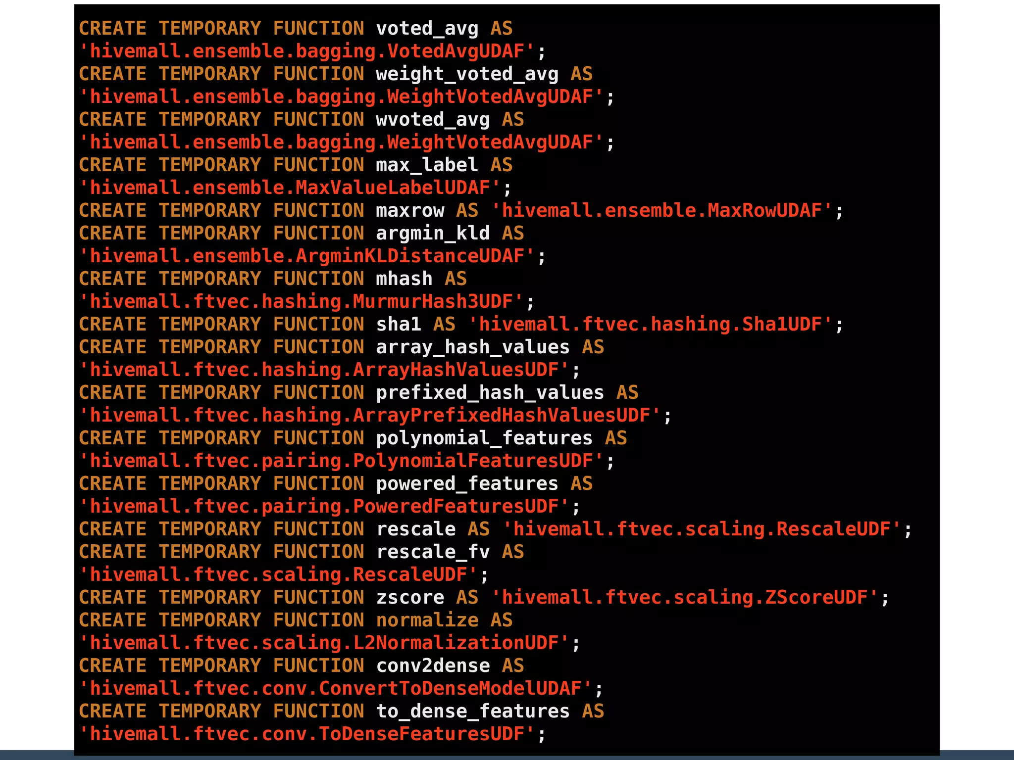 CREATE TEMPORARY FUNCTION voted_avg AS
'hivemall.ensemble.bagging.VotedAvgUDAF';
CREATE TEMPORARY FUNCTION weight_voted_avg AS
'hivemall.ensemble.bagging.WeightVotedAvgUDAF';
CREATE TEMPORARY FUNCTION wvoted_avg AS
'hivemall.ensemble.bagging.WeightVotedAvgUDAF';
CREATE TEMPORARY FUNCTION max_label AS
'hivemall.ensemble.MaxValueLabelUDAF';
CREATE TEMPORARY FUNCTION maxrow AS 'hivemall.ensemble.MaxRowUDAF';
CREATE TEMPORARY FUNCTION argmin_kld AS
'hivemall.ensemble.ArgminKLDistanceUDAF';
CREATE TEMPORARY FUNCTION mhash AS
'hivemall.ftvec.hashing.MurmurHash3UDF';
CREATE TEMPORARY FUNCTION sha1 AS 'hivemall.ftvec.hashing.Sha1UDF';
CREATE TEMPORARY FUNCTION array_hash_values AS
'hivemall.ftvec.hashing.ArrayHashValuesUDF';
CREATE TEMPORARY FUNCTION prefixed_hash_values AS
'hivemall.ftvec.hashing.ArrayPrefixedHashValuesUDF';
CREATE TEMPORARY FUNCTION polynomial_features AS
'hivemall.ftvec.pairing.PolynomialFeaturesUDF';
CREATE TEMPORARY FUNCTION powered_features AS
'hivemall.ftvec.pairing.PoweredFeaturesUDF';
CREATE TEMPORARY FUNCTION rescale AS 'hivemall.ftvec.scaling.RescaleUDF';
CREATE TEMPORARY FUNCTION rescale_fv AS
'hivemall.ftvec.scaling.RescaleUDF';
CREATE TEMPORARY FUNCTION zscore AS 'hivemall.ftvec.scaling.ZScoreUDF';
CREATE TEMPORARY FUNCTION normalize AS
'hivemall.ftvec.scaling.L2NormalizationUDF';
CREATE TEMPORARY FUNCTION conv2dense AS
'hivemall.ftvec.conv.ConvertToDenseModelUDAF';
CREATE TEMPORARY FUNCTION to_dense_features AS
'hivemall.ftvec.conv.ToDenseFeaturesUDF';
 