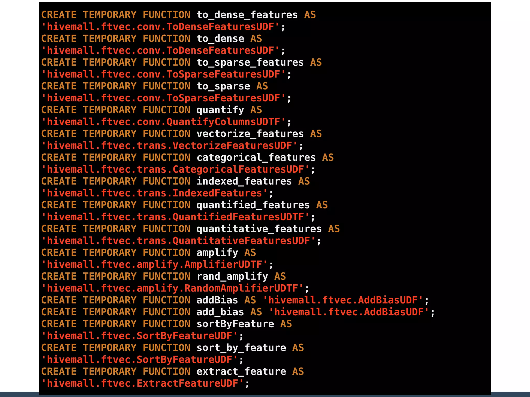 CREATE TEMPORARY FUNCTION to_dense_features AS
'hivemall.ftvec.conv.ToDenseFeaturesUDF';
CREATE TEMPORARY FUNCTION to_dense AS
'hivemall.ftvec.conv.ToDenseFeaturesUDF';
CREATE TEMPORARY FUNCTION to_sparse_features AS
'hivemall.ftvec.conv.ToSparseFeaturesUDF';
CREATE TEMPORARY FUNCTION to_sparse AS
'hivemall.ftvec.conv.ToSparseFeaturesUDF';
CREATE TEMPORARY FUNCTION quantify AS
'hivemall.ftvec.conv.QuantifyColumnsUDTF';
CREATE TEMPORARY FUNCTION vectorize_features AS
'hivemall.ftvec.trans.VectorizeFeaturesUDF';
CREATE TEMPORARY FUNCTION categorical_features AS
'hivemall.ftvec.trans.CategoricalFeaturesUDF';
CREATE TEMPORARY FUNCTION indexed_features AS
'hivemall.ftvec.trans.IndexedFeatures';
CREATE TEMPORARY FUNCTION quantified_features AS
'hivemall.ftvec.trans.QuantifiedFeaturesUDTF';
CREATE TEMPORARY FUNCTION quantitative_features AS
'hivemall.ftvec.trans.QuantitativeFeaturesUDF';
CREATE TEMPORARY FUNCTION amplify AS
'hivemall.ftvec.amplify.AmplifierUDTF';
CREATE TEMPORARY FUNCTION rand_amplify AS
'hivemall.ftvec.amplify.RandomAmplifierUDTF';
CREATE TEMPORARY FUNCTION addBias AS 'hivemall.ftvec.AddBiasUDF';
CREATE TEMPORARY FUNCTION add_bias AS 'hivemall.ftvec.AddBiasUDF';
CREATE TEMPORARY FUNCTION sortByFeature AS
'hivemall.ftvec.SortByFeatureUDF';
CREATE TEMPORARY FUNCTION sort_by_feature AS
'hivemall.ftvec.SortByFeatureUDF';
CREATE TEMPORARY FUNCTION extract_feature AS
'hivemall.ftvec.ExtractFeatureUDF';
 