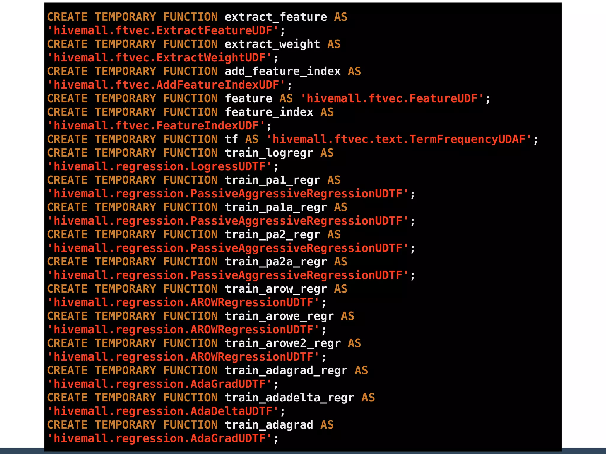 CREATE TEMPORARY FUNCTION extract_feature AS
'hivemall.ftvec.ExtractFeatureUDF';
CREATE TEMPORARY FUNCTION extract_weight AS
'hivemall.ftvec.ExtractWeightUDF';
CREATE TEMPORARY FUNCTION add_feature_index AS
'hivemall.ftvec.AddFeatureIndexUDF';
CREATE TEMPORARY FUNCTION feature AS 'hivemall.ftvec.FeatureUDF';
CREATE TEMPORARY FUNCTION feature_index AS
'hivemall.ftvec.FeatureIndexUDF';
CREATE TEMPORARY FUNCTION tf AS 'hivemall.ftvec.text.TermFrequencyUDAF';
CREATE TEMPORARY FUNCTION train_logregr AS
'hivemall.regression.LogressUDTF';
CREATE TEMPORARY FUNCTION train_pa1_regr AS
'hivemall.regression.PassiveAggressiveRegressionUDTF';
CREATE TEMPORARY FUNCTION train_pa1a_regr AS
'hivemall.regression.PassiveAggressiveRegressionUDTF';
CREATE TEMPORARY FUNCTION train_pa2_regr AS
'hivemall.regression.PassiveAggressiveRegressionUDTF';
CREATE TEMPORARY FUNCTION train_pa2a_regr AS
'hivemall.regression.PassiveAggressiveRegressionUDTF';
CREATE TEMPORARY FUNCTION train_arow_regr AS
'hivemall.regression.AROWRegressionUDTF';
CREATE TEMPORARY FUNCTION train_arowe_regr AS
'hivemall.regression.AROWRegressionUDTF';
CREATE TEMPORARY FUNCTION train_arowe2_regr AS
'hivemall.regression.AROWRegressionUDTF';
CREATE TEMPORARY FUNCTION train_adagrad_regr AS
'hivemall.regression.AdaGradUDTF';
CREATE TEMPORARY FUNCTION train_adadelta_regr AS
'hivemall.regression.AdaDeltaUDTF';
CREATE TEMPORARY FUNCTION train_adagrad AS
'hivemall.regression.AdaGradUDTF';
 