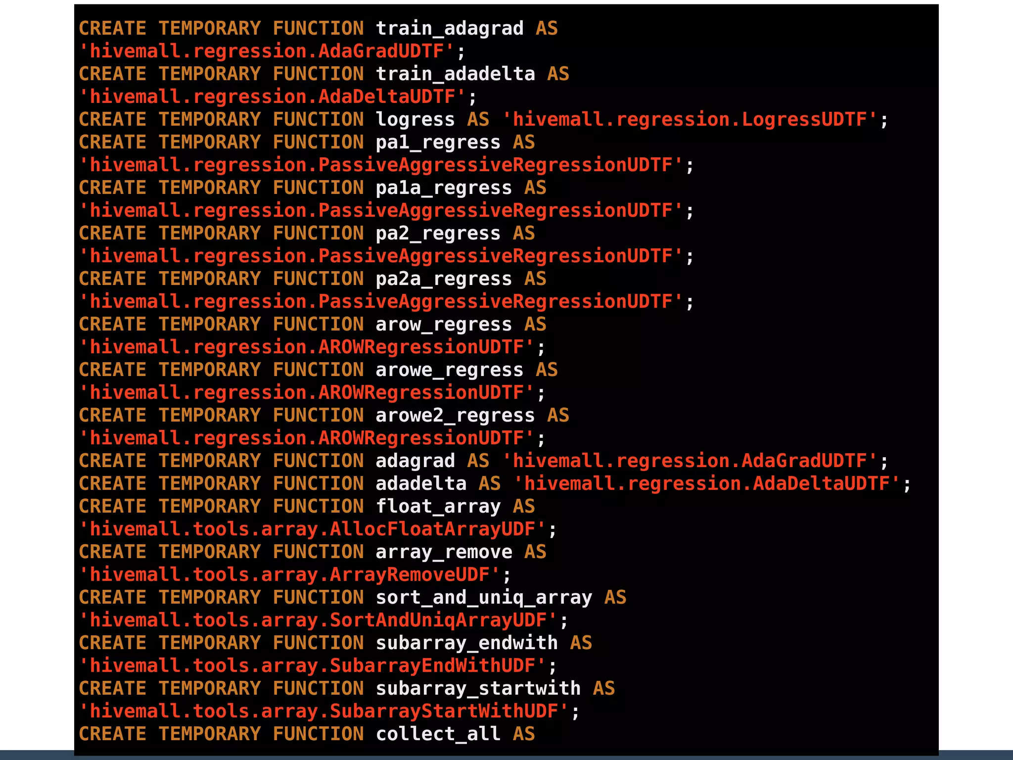CREATE TEMPORARY FUNCTION train_adagrad AS
'hivemall.regression.AdaGradUDTF';
CREATE TEMPORARY FUNCTION train_adadelta AS
'hivemall.regression.AdaDeltaUDTF';
CREATE TEMPORARY FUNCTION logress AS 'hivemall.regression.LogressUDTF';
CREATE TEMPORARY FUNCTION pa1_regress AS
'hivemall.regression.PassiveAggressiveRegressionUDTF';
CREATE TEMPORARY FUNCTION pa1a_regress AS
'hivemall.regression.PassiveAggressiveRegressionUDTF';
CREATE TEMPORARY FUNCTION pa2_regress AS
'hivemall.regression.PassiveAggressiveRegressionUDTF';
CREATE TEMPORARY FUNCTION pa2a_regress AS
'hivemall.regression.PassiveAggressiveRegressionUDTF';
CREATE TEMPORARY FUNCTION arow_regress AS
'hivemall.regression.AROWRegressionUDTF';
CREATE TEMPORARY FUNCTION arowe_regress AS
'hivemall.regression.AROWRegressionUDTF';
CREATE TEMPORARY FUNCTION arowe2_regress AS
'hivemall.regression.AROWRegressionUDTF';
CREATE TEMPORARY FUNCTION adagrad AS 'hivemall.regression.AdaGradUDTF';
CREATE TEMPORARY FUNCTION adadelta AS 'hivemall.regression.AdaDeltaUDTF';
CREATE TEMPORARY FUNCTION float_array AS
'hivemall.tools.array.AllocFloatArrayUDF';
CREATE TEMPORARY FUNCTION array_remove AS
'hivemall.tools.array.ArrayRemoveUDF';
CREATE TEMPORARY FUNCTION sort_and_uniq_array AS
'hivemall.tools.array.SortAndUniqArrayUDF';
CREATE TEMPORARY FUNCTION subarray_endwith AS
'hivemall.tools.array.SubarrayEndWithUDF';
CREATE TEMPORARY FUNCTION subarray_startwith AS
'hivemall.tools.array.SubarrayStartWithUDF';
CREATE TEMPORARY FUNCTION collect_all AS
 