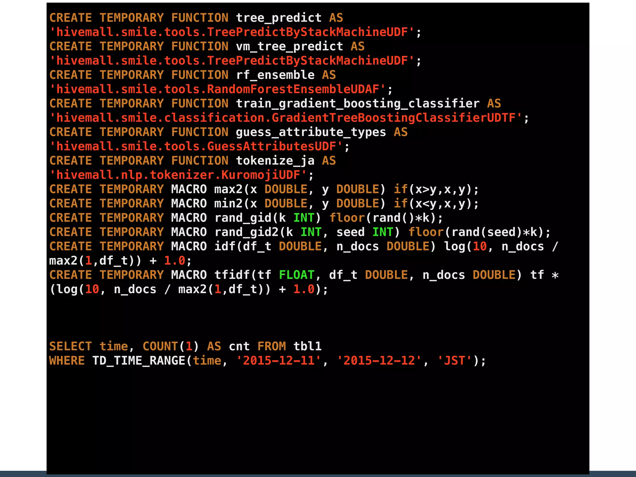 CREATE TEMPORARY FUNCTION tree_predict AS
'hivemall.smile.tools.TreePredictByStackMachineUDF';
CREATE TEMPORARY FUNCTION vm_tree_predict AS
'hivemall.smile.tools.TreePredictByStackMachineUDF';
CREATE TEMPORARY FUNCTION rf_ensemble AS
'hivemall.smile.tools.RandomForestEnsembleUDAF';
CREATE TEMPORARY FUNCTION train_gradient_boosting_classifier AS
'hivemall.smile.classification.GradientTreeBoostingClassifierUDTF';
CREATE TEMPORARY FUNCTION guess_attribute_types AS
'hivemall.smile.tools.GuessAttributesUDF';
CREATE TEMPORARY FUNCTION tokenize_ja AS
'hivemall.nlp.tokenizer.KuromojiUDF';
CREATE TEMPORARY MACRO max2(x DOUBLE, y DOUBLE) if(x>y,x,y);
CREATE TEMPORARY MACRO min2(x DOUBLE, y DOUBLE) if(x<y,x,y);
CREATE TEMPORARY MACRO rand_gid(k INT) floor(rand()*k);
CREATE TEMPORARY MACRO rand_gid2(k INT, seed INT) floor(rand(seed)*k);
CREATE TEMPORARY MACRO idf(df_t DOUBLE, n_docs DOUBLE) log(10, n_docs /
max2(1,df_t)) + 1.0;
CREATE TEMPORARY MACRO tfidf(tf FLOAT, df_t DOUBLE, n_docs DOUBLE) tf *
(log(10, n_docs / max2(1,df_t)) + 1.0);
SELECT time, COUNT(1) AS cnt FROM tbl1
WHERE TD_TIME_RANGE(time, '2015-12-11', '2015-12-12', 'JST');
 