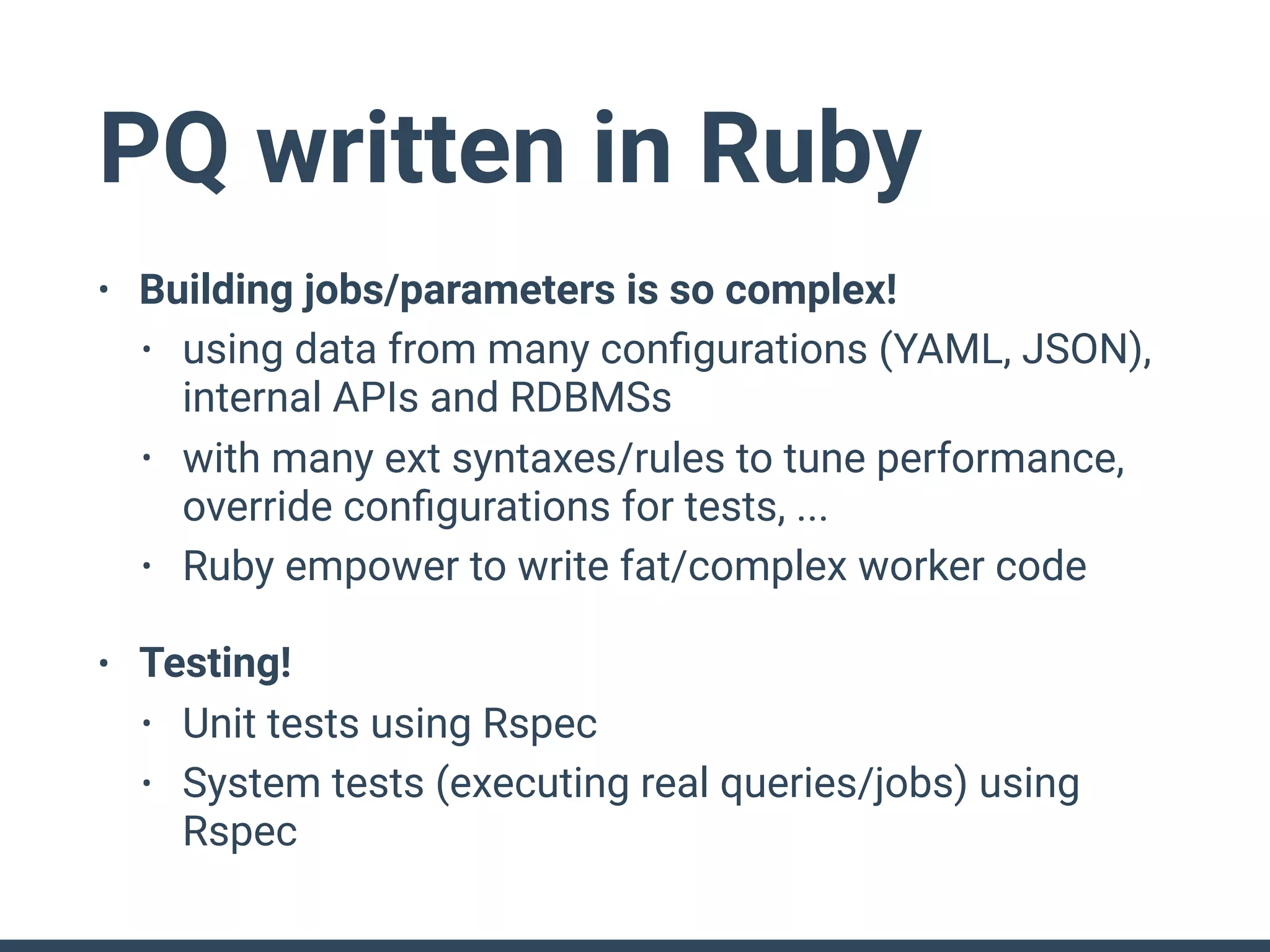PQ written in Ruby
• Building jobs/parameters is so complex!
• using data from many conﬁgurations (YAML, JSON),
internal APIs and RDBMSs
• with many ext syntaxes/rules to tune performance,
override conﬁgurations for tests, ...
• Ruby empower to write fat/complex worker code
• Testing!
• Unit tests using Rspec
• System tests (executing real queries/jobs) using
Rspec
 
