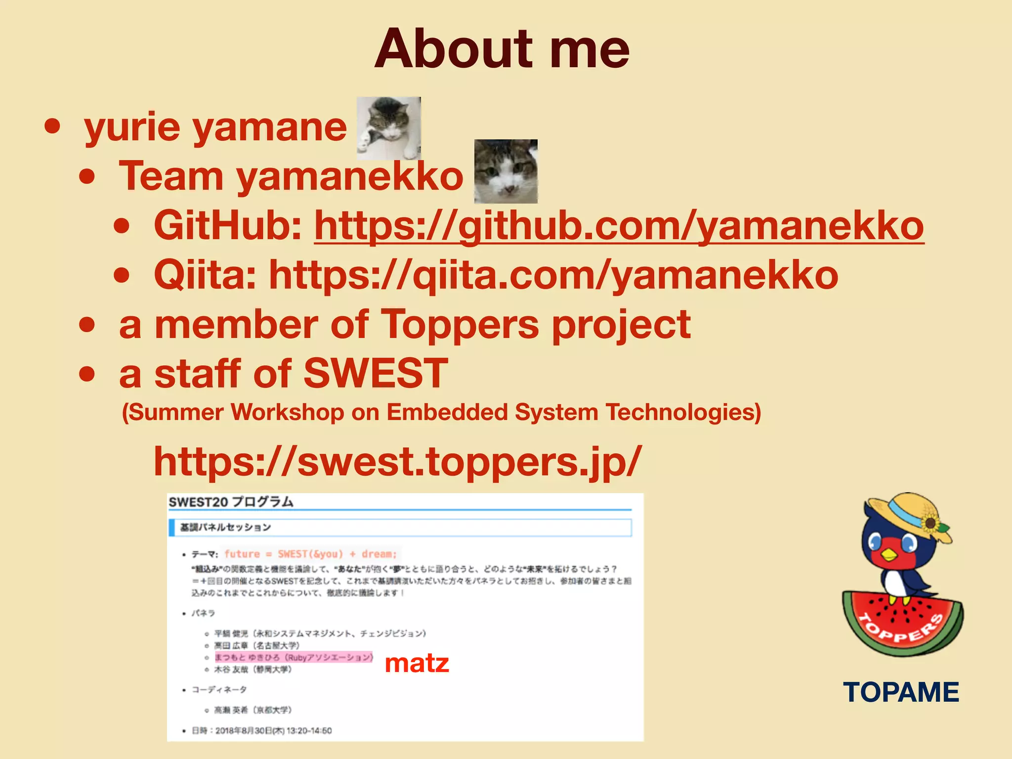 About me
• yurie yamane
• Team yamanekko
• GitHub: https://github.com/yamanekko
• Qiita: https://qiita.com/yamanekko
• a member of Toppers project
• a staﬀ of SWEST
(Summer Workshop on Embedded System Technologies)
https://swest.toppers.jp/
TOPAME
matz
 
