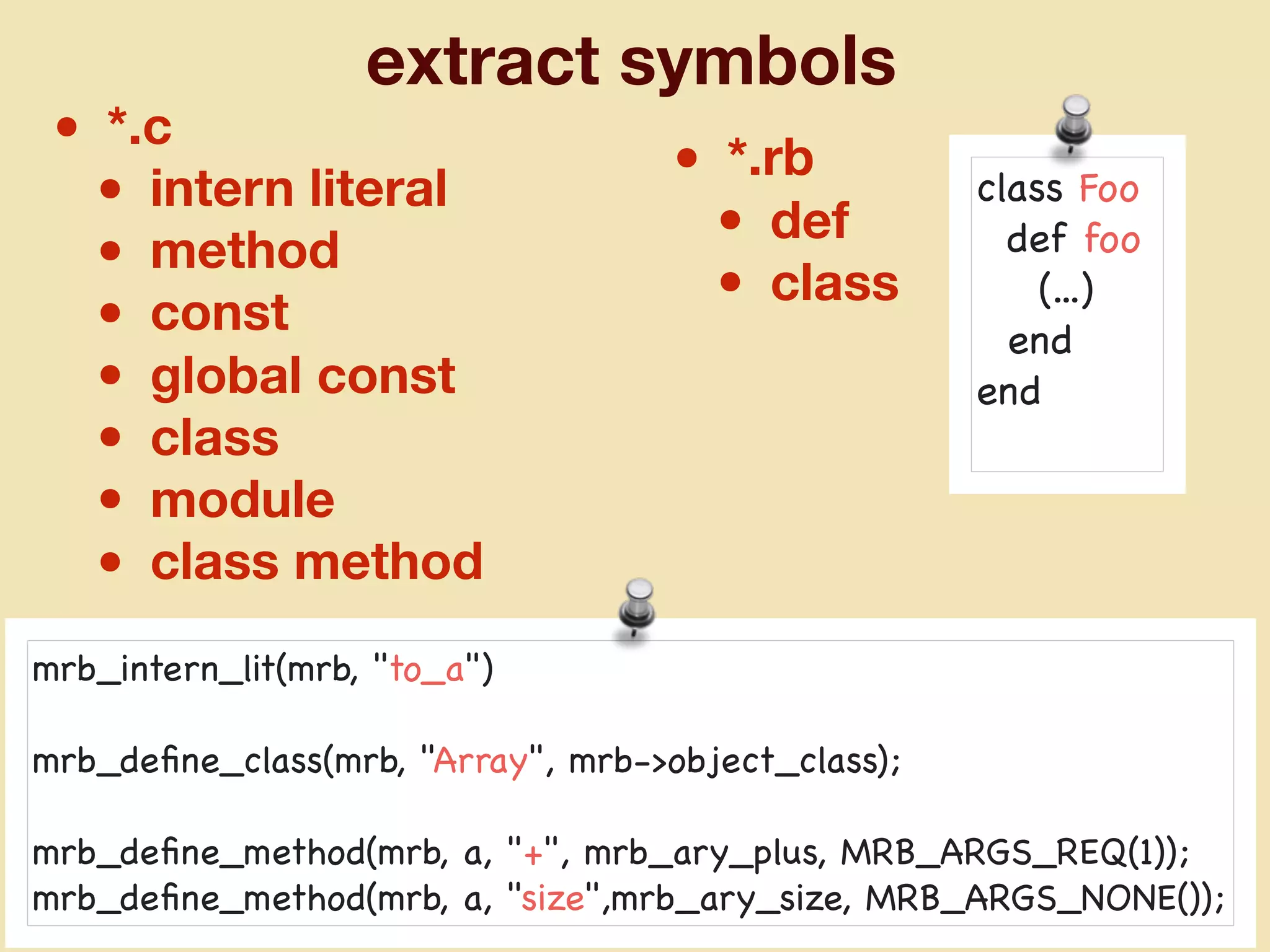 extract symbols
• *.c
• intern literal
• method
• const
• global const
• class
• module
• class method
• *.rb
• def
• class
mrb_intern_lit(mrb, "to_a")

mrb_deﬁne_class(mrb, "Array", mrb->object_class);

mrb_deﬁne_method(mrb, a, "+", mrb_ary_plus, MRB_ARGS_REQ(1));

mrb_deﬁne_method(mrb, a, "size",mrb_ary_size, MRB_ARGS_NONE());
class Foo

def foo

(...)

end

end

 