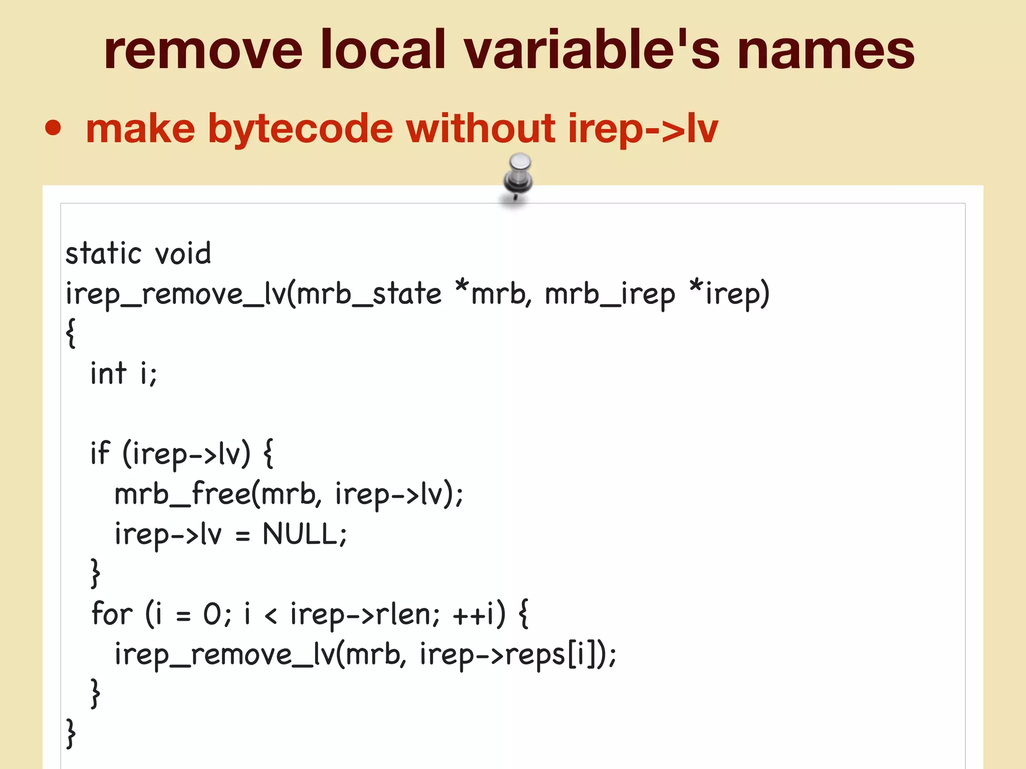 remove local variable's names
• make bytecode without irep->lv
static void

irep_remove_lv(mrb_state *mrb, mrb_irep *irep)

{

int i;

if (irep->lv) {

mrb_free(mrb, irep->lv);

irep->lv = NULL;

}

for (i = 0; i < irep->rlen; ++i) {

irep_remove_lv(mrb, irep->reps[i]);

}

}
 