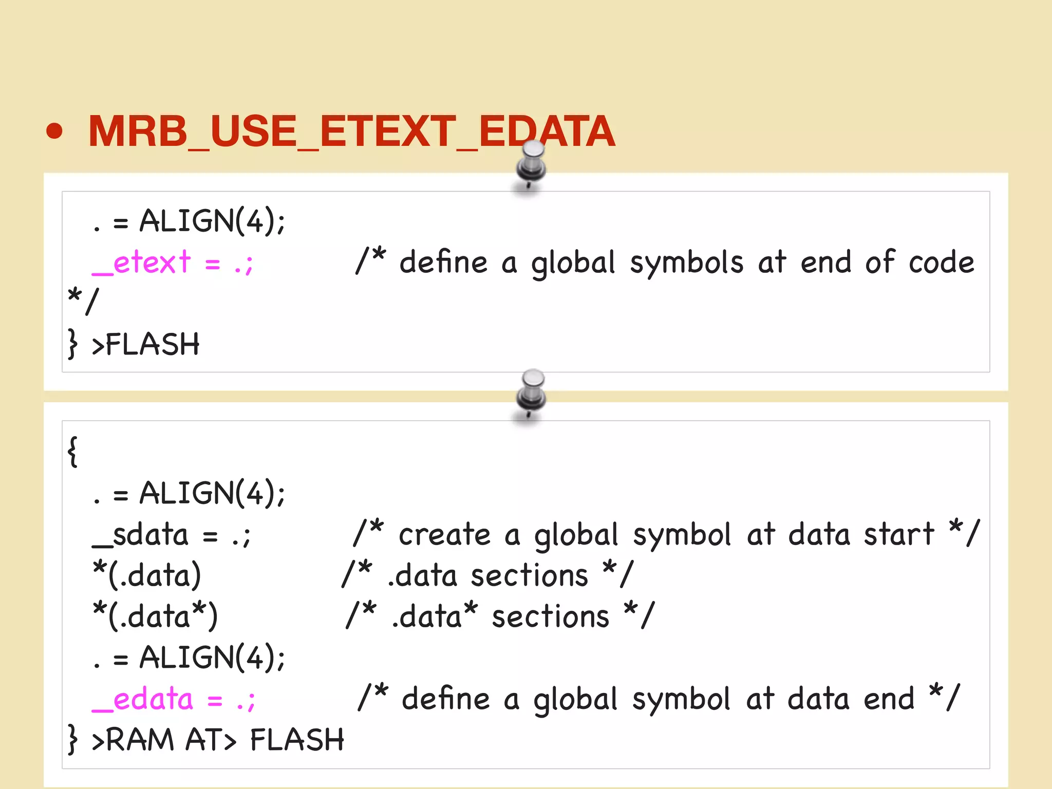 • MRB_USE_ETEXT_EDATA
mrbconf.md
. = ALIGN(4);

_etext = .; /* deﬁne a global symbols at end of code
*/

} >FLASH
{

. = ALIGN(4);

_sdata = .; /* create a global symbol at data start */

*(.data) /* .data sections */

*(.data*) /* .data* sections */

. = ALIGN(4);

_edata = .; /* deﬁne a global symbol at data end */

} >RAM AT> FLASH

 