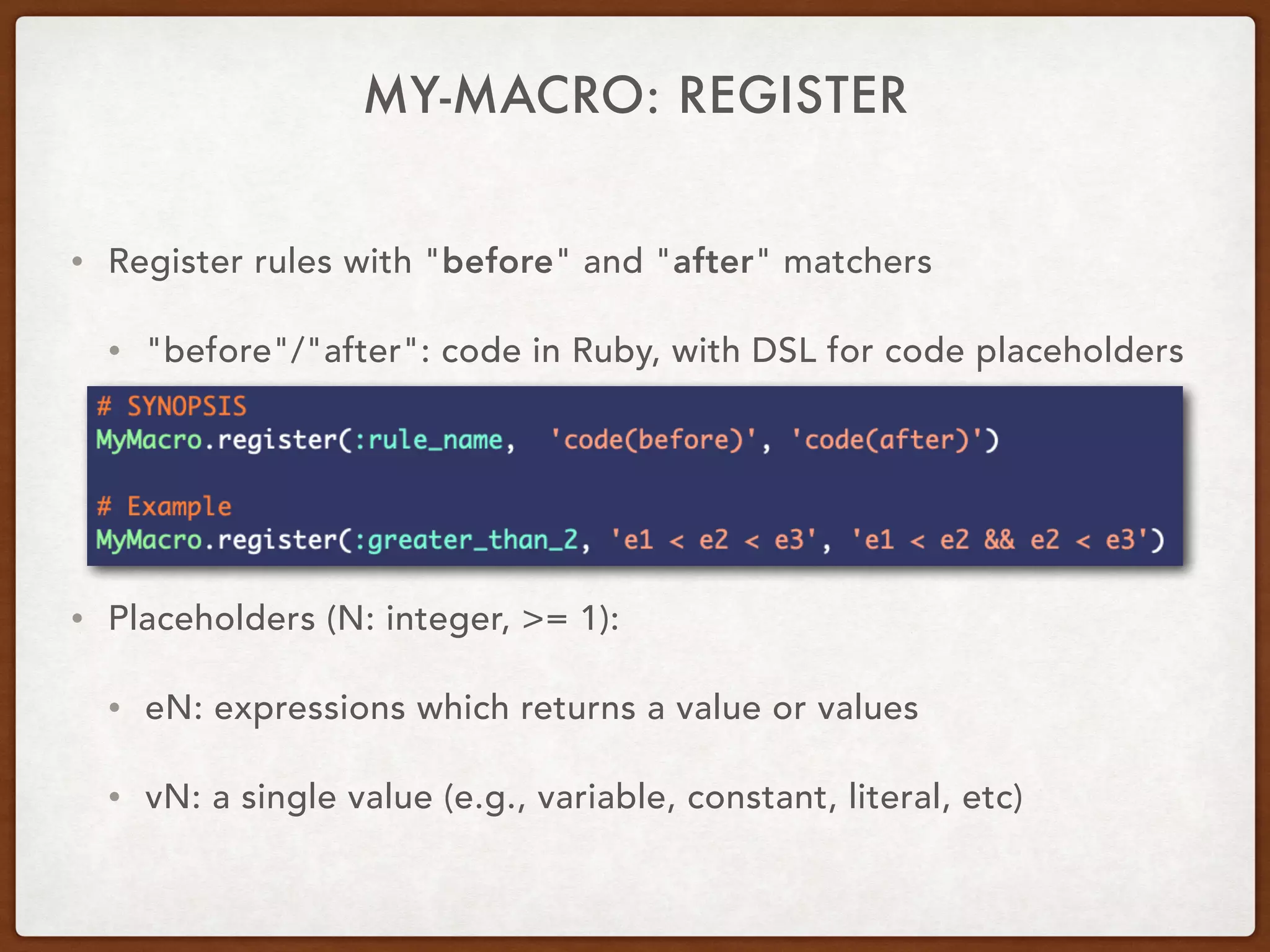 MY-MACRO: REGISTER
• Register rules with "before" and "after" matchers
• "before"/"after": code in Ruby, with DSL for code placeholders
• Placeholders (N: integer, >= 1):
• eN: expressions which returns a value or values
• vN: a single value (e.g., variable, constant, literal, etc)
 