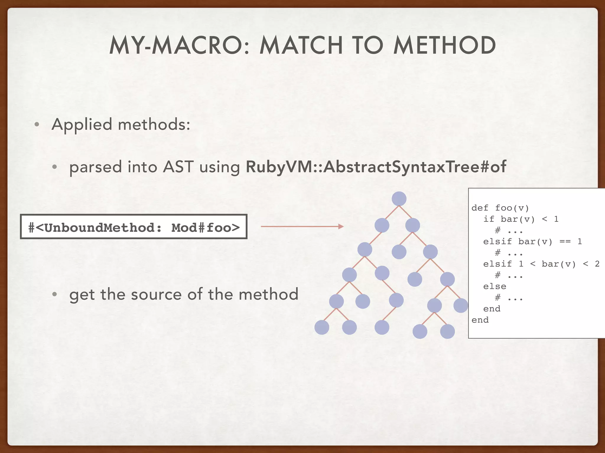 • Applied methods:
• parsed into AST using RubyVM::AbstractSyntaxTree#of
• get the source of the method
#<UnboundMethod: Mod#foo>
def foo(v)
if bar(v) < 1
# ...
elsif bar(v) == 1
# ...
elsif 1 < bar(v) < 2
# ...
else
# ...
end
end
MY-MACRO: MATCH TO METHOD
 