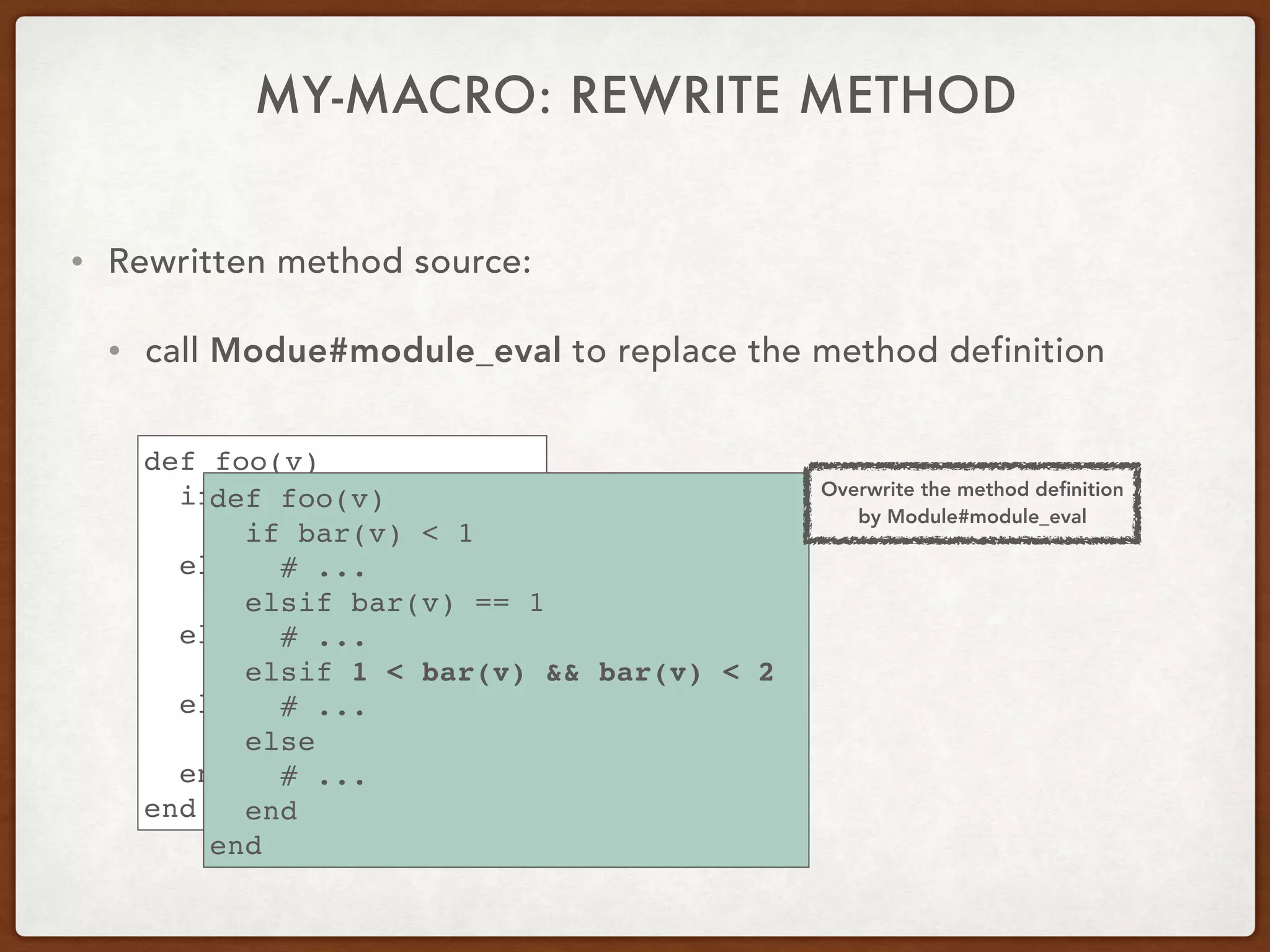 • Rewritten method source:
• call Modue#module_eval to replace the method definition
def foo(v)
if bar(v) < 1
# ...
elsif bar(v) == 1
# ...
elsif 1 < bar(v) < 2
# ...
else
# ...
end
end
def foo(v)
if bar(v) < 1
# ...
elsif bar(v) == 1
# ...
elsif 1 < bar(v) && bar(v) < 2
# ...
else
# ...
end
end
Overwrite the method deﬁnition
by Module#module_eval
MY-MACRO: REWRITE METHOD
 