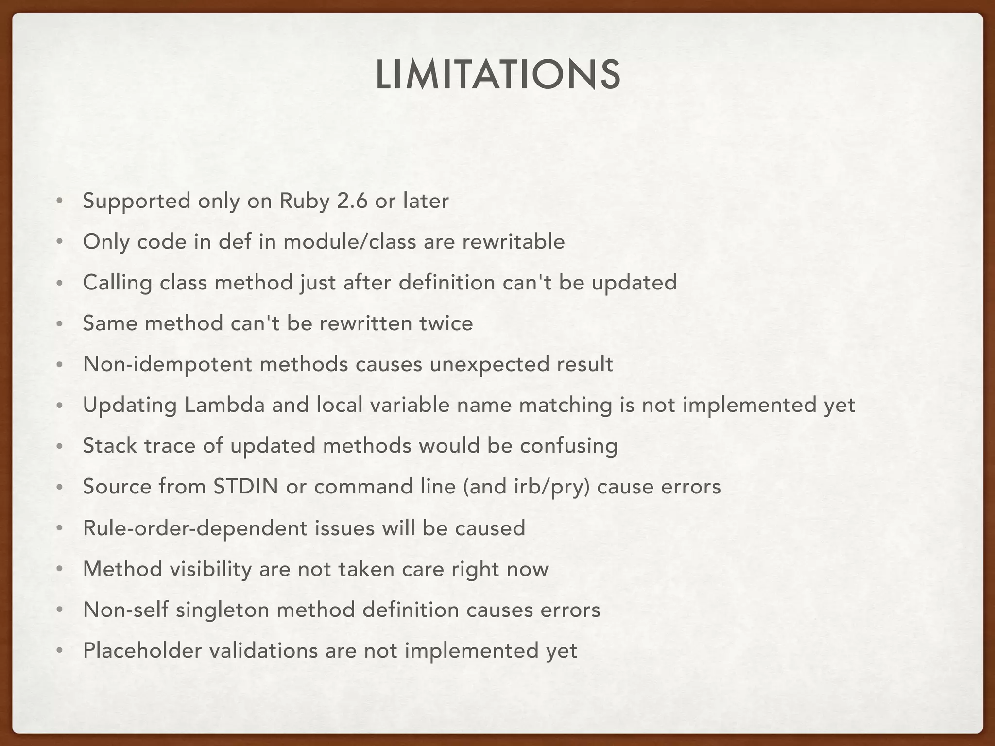 LIMITATIONS
• Supported only on Ruby 2.6 or later
• Only code in def in module/class are rewritable
• Calling class method just after definition can't be updated
• Same method can't be rewritten twice
• Non-idempotent methods causes unexpected result
• Updating Lambda and local variable name matching is not implemented yet
• Stack trace of updated methods would be confusing
• Source from STDIN or command line (and irb/pry) cause errors
• Rule-order-dependent issues will be caused
• Method visibility are not taken care right now
• Non-self singleton method definition causes errors
• Placeholder validations are not implemented yet
 