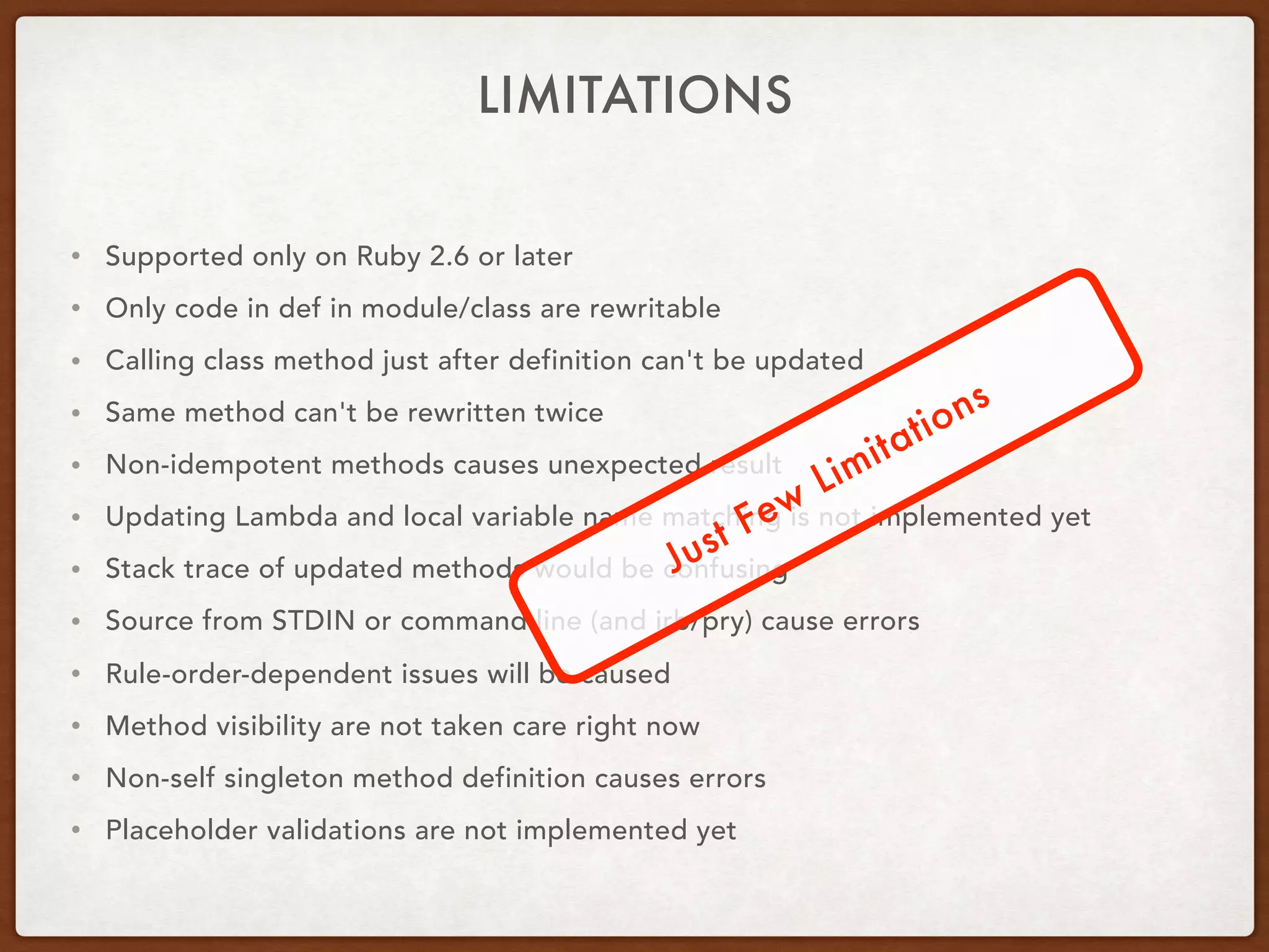 • Supported only on Ruby 2.6 or later
• Only code in def in module/class are rewritable
• Calling class method just after definition can't be updated
• Same method can't be rewritten twice
• Non-idempotent methods causes unexpected result
• Updating Lambda and local variable name matching is not implemented yet
• Stack trace of updated methods would be confusing
• Source from STDIN or command line (and irb/pry) cause errors
• Rule-order-dependent issues will be caused
• Method visibility are not taken care right now
• Non-self singleton method definition causes errors
• Placeholder validations are not implemented yet
LIMITATIONS
Just Few
Limitations
 