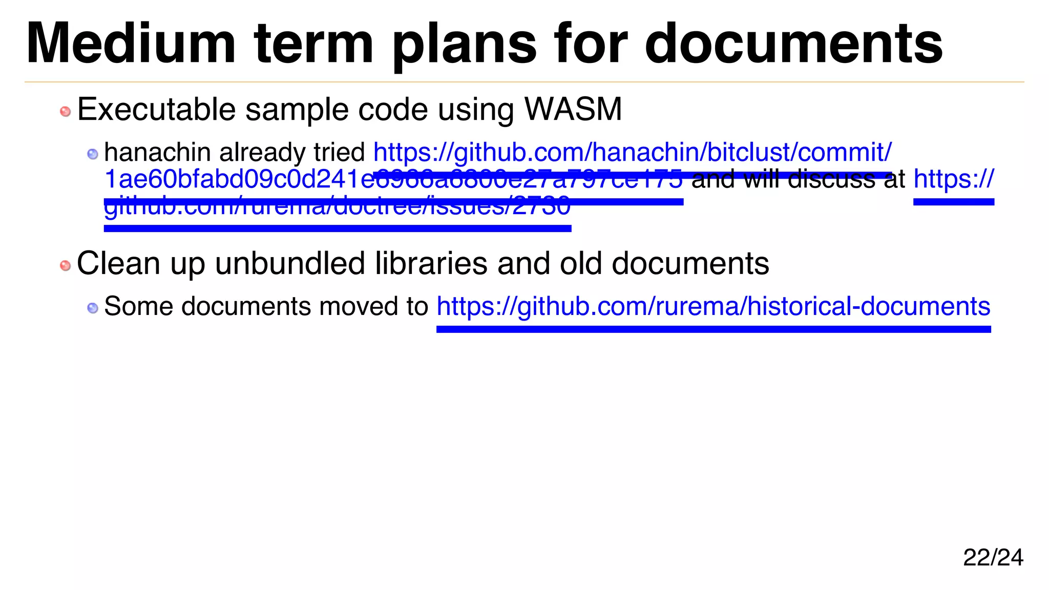 Medium term plans for documents
Executable sample code using WASM
hanachin already tried https://github.com/hanachin/bitclust/commit/
1ae60bfabd09c0d241e6966a6800e27a797ce175 and will discuss at https://
github.com/rurema/doctree/issues/2730
Clean up unbundled libraries and old documents
Some documents moved to https://github.com/rurema/historical-documents
22/24
 