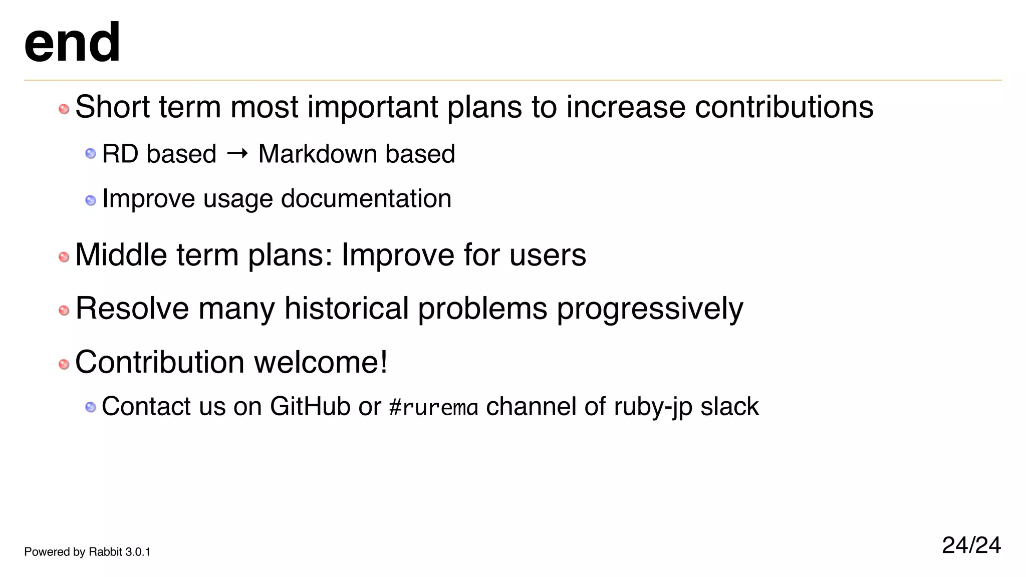 end
Short term most important plans to increase contributions
RD based → Markdown based
Improve usage documentation
Middle term plans: Improve for users
Resolve many historical problems progressively
Contribution welcome!
Contact us on GitHub or #rurema channel of ruby-jp slack
24/24
Powered by Rabbit 3.0.1
 