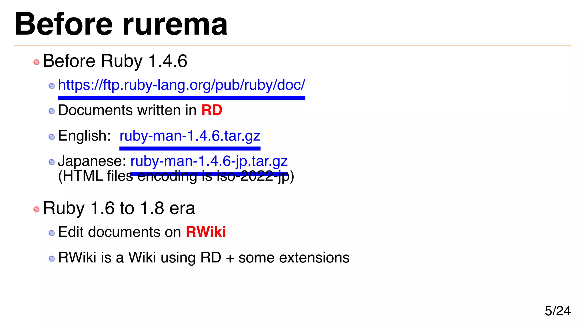 Before rurema
Before Ruby 1.4.6
https://ftp.ruby-lang.org/pub/ruby/doc/
Documents written in RD
English: ruby-man-1.4.6.tar.gz
Japanese: ruby-man-1.4.6-jp.tar.gz
(HTML files encoding is iso-2022-jp)
Ruby 1.6 to 1.8 era
Edit documents on RWiki
RWiki is a Wiki using RD + some extensions
5/24
 