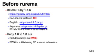 Before rurema
Before Ruby 1.4.6
https://ftp.ruby-lang.org/pub/ruby/doc/
Documents written in RD
English: ruby-man-1.4.6.ta...