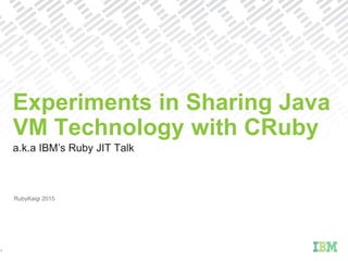 a.k.a IBM’s Ruby JIT Talk
Experiments in Sharing Java
VM Technology with CRuby
1
RubyKaigi 2015
 
