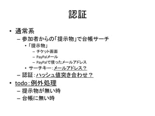 認証
• 通常系
 – 参加者からの「提示物」で台帳サーチ
   • 「提示物」
     – チケット画面
     – PayPalメール
     – PayPalで使ったメールアドレス
   • サーチキー：メールアドレス？
 – 認証：ハッシュ値突き合わせ？
• todo：例外処理
 – 提示物が無い時
 – 台帳に無い時
 