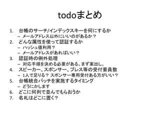 todoまとめ
1.   台帳のサーチ/インデックスキーを何にするか
     – メールアドレス以外にいいのがあるか？
2.   どんな属性を使って認証するか
     – ハッシュ値利用？
     – メールアドレスがあればいい？
3.   認証時の例外処理
     – 対応手順を決める必要がある。まず案出し。
4.   スピーカー、スポンサー、プレス等の受付要員数
     – 1人で足りる？ スポンサー専用受付ある方がいい？
5.   台帳統合バッチを実施するタイミング
     – どうにかします
6.   どこに何列で並んでもらおうか
7.   名札はどこに置く？
 