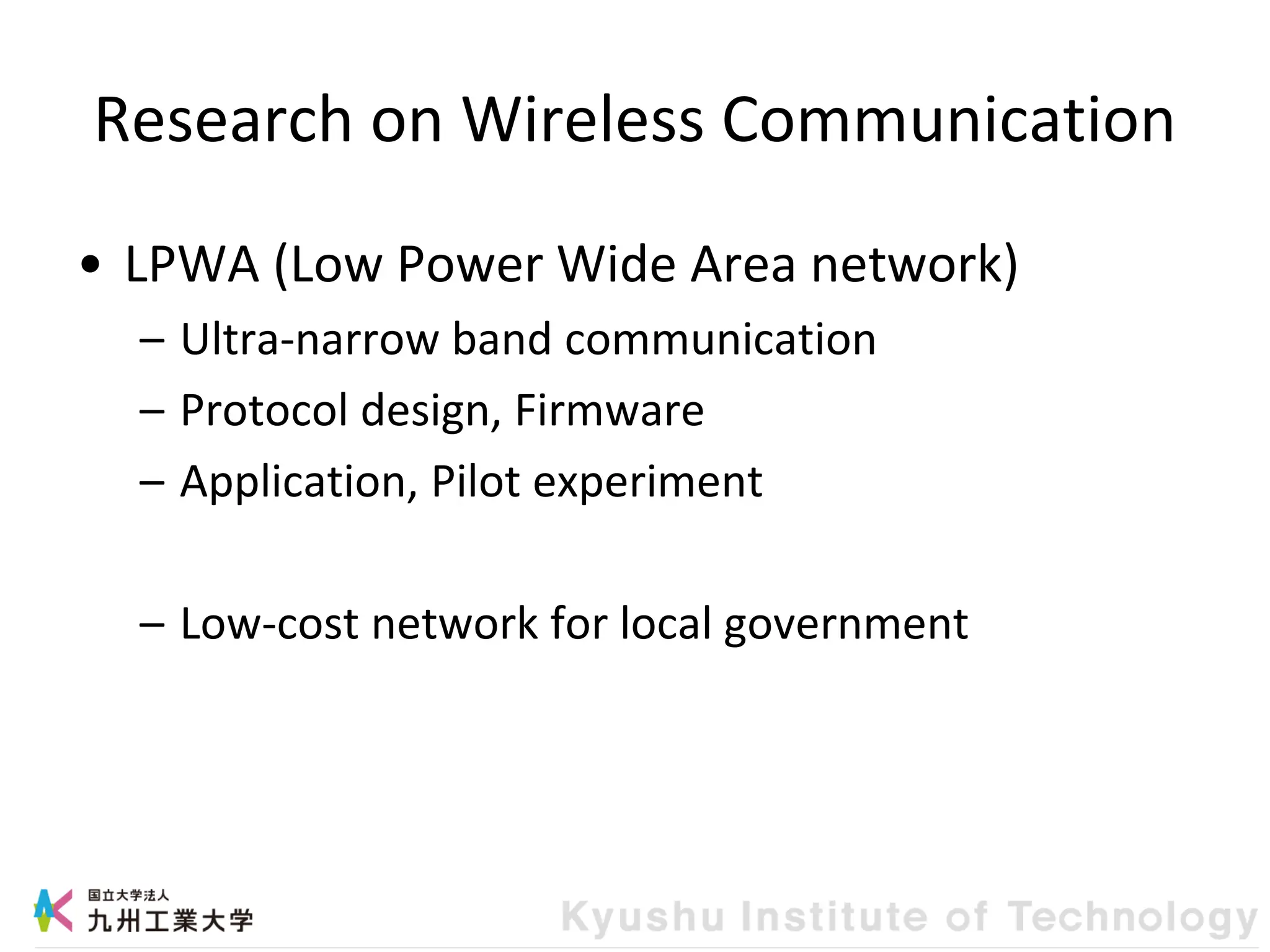 Research on Wireless Communication
• LPWA (Low Power Wide Area network)
– Ultra-narrow band communication
– Protocol design, Firmware
– Application, Pilot experiment
– Low-cost network for local government
 