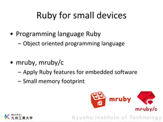 Ruby for small devices
• Programming language Ruby
– Object oriented programming language
• mruby, mruby/c
– Apply Ruby features for embedded software
– Small memory footprint
 