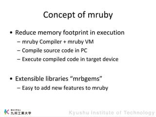 Concept of mruby
• Reduce memory footprint in execution
– mruby Compiler + mruby VM
– Compile source code in PC
– Execute compiled code in target device
• Extensible libraries “mrbgems”
– Easy to add new features to mruby
 