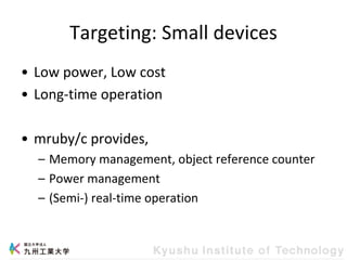 Targeting: Small devices
• Low power, Low cost
• Long-time operation
• mruby/c provides,
– Memory management, object reference counter
– Power management
– (Semi-) real-time operation
 