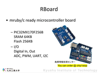 RBoard
• mruby/c ready microcontroller board
– PIC32MX170F256B
SRAM 64KB
Flash 256KB
– I/O
Digital In, Out
ADC, PWM, UART, I2C
You can order @ chip1stop
島根情報処理センター
 