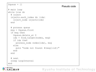 $queue = []
# main loop
while true do
# inject
injects.each_index do |idx|
inject_node injects[idx]
end
# process queue
msg = $queue.first
if msg then
$queue.delete_at 0
idx = find_target(nodes, msg)
if idx then
process_node nodes[idx], msg
else
puts "node not found: #{msg[:id]}"
end
end
# next
sleep LoopInterval
end
Pseudo code
 