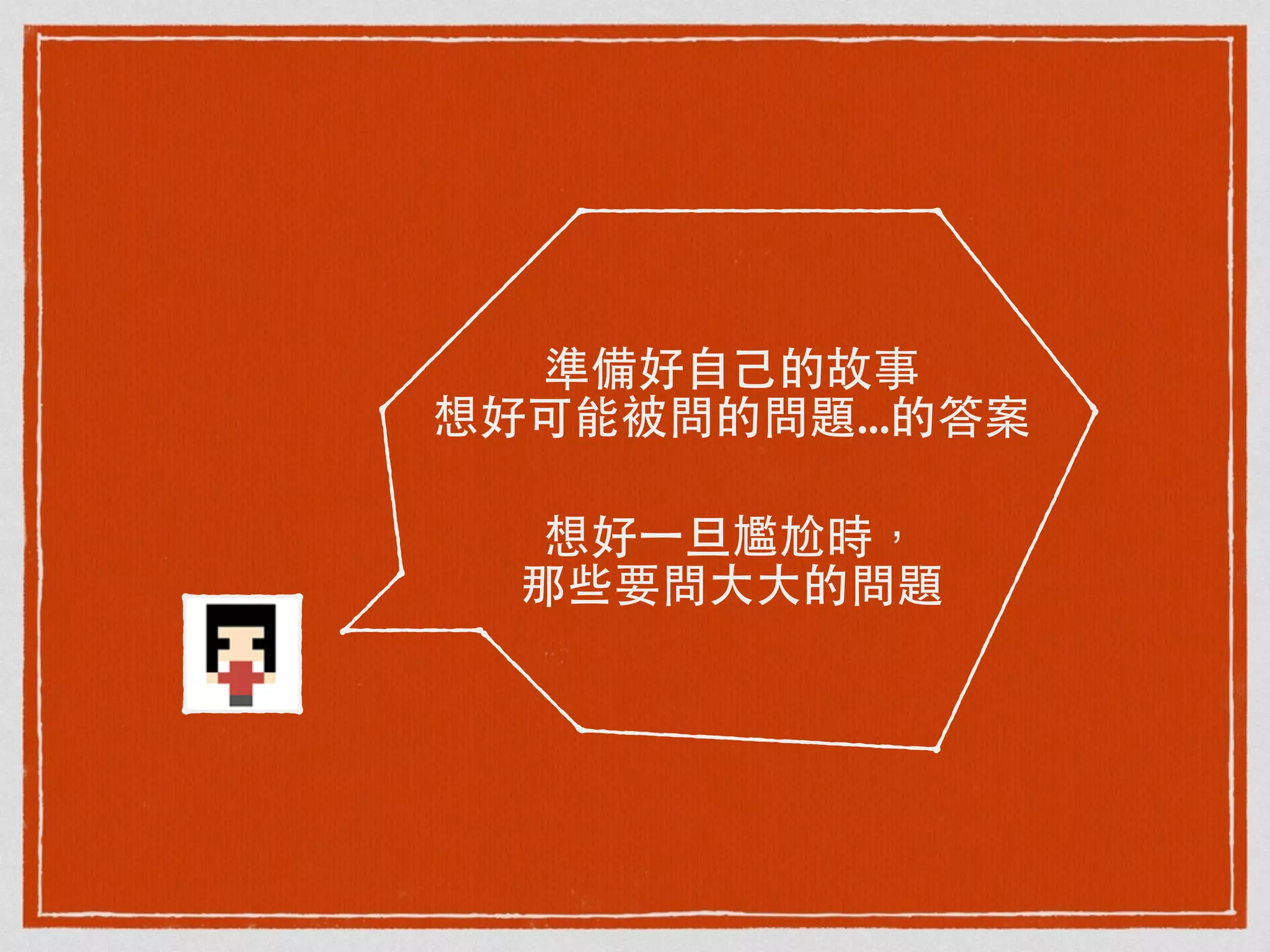 準備好⾃自⼰己的故事
想好可能被問的問題...的答案
想好⼀一旦尷尬時，
那些要問⼤大⼤大的問題
 