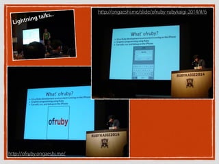 http://ofruby.ongaeshi.me/
Lightning talks.. http://ongaeshi.me/slide/ofruby-rubykaigi-2014/#/6
 