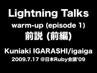 Lightning Talks
 warm-up (episode 1)
     前説 (前編)
Kuniaki IGARASHI/igaiga
 2009.7.17 @日本Ruby会議 09
 