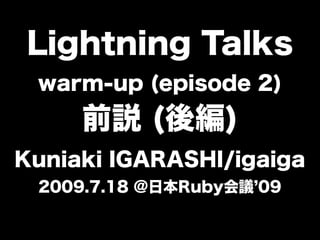 Lightning Talks
 warm-up (episode 2)
     前説 (後編)
Kuniaki IGARASHI/igaiga
 2009.7.18 @日本Ruby会議 09
 