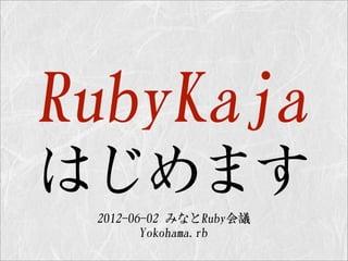 RubyKaja
はじめます
 2012-06-02  みなとRuby会議
        Yokohama.rb
 