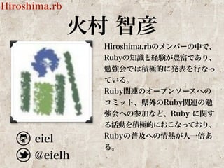 火村 智彦 
Hiroshima.rb 
Hiroshima.rbのメンバーの中で、 
Rubyの知識と経験が豊富であり、 
勉強会では積極的に発表を行なっ 
ている。 
Ruby関連のオープンソースへの 
コミット、県外のRuby関連の勉 
強会への参加など、Ruby に関す 
る活動を積極的におこなっており、 
eiel 
Rubyの普及への情熱が人一倍あ 
@eielh 
る。 
