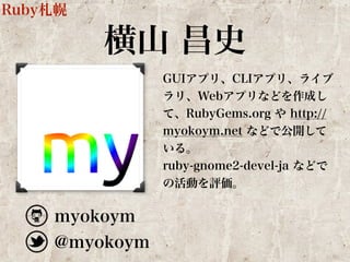 横山 昌史 
GUIアプリ、CLIアプリ、ライブ 
ラリ、Webアプリなどを作成し 
て、RubyGems.org や http:// 
myokoym.net などで公開して 
いる。 
ruby-gnome2-devel-ja などで 
の活動を評価。 
Ruby札幌 
myokoym 
@myokoym 
 