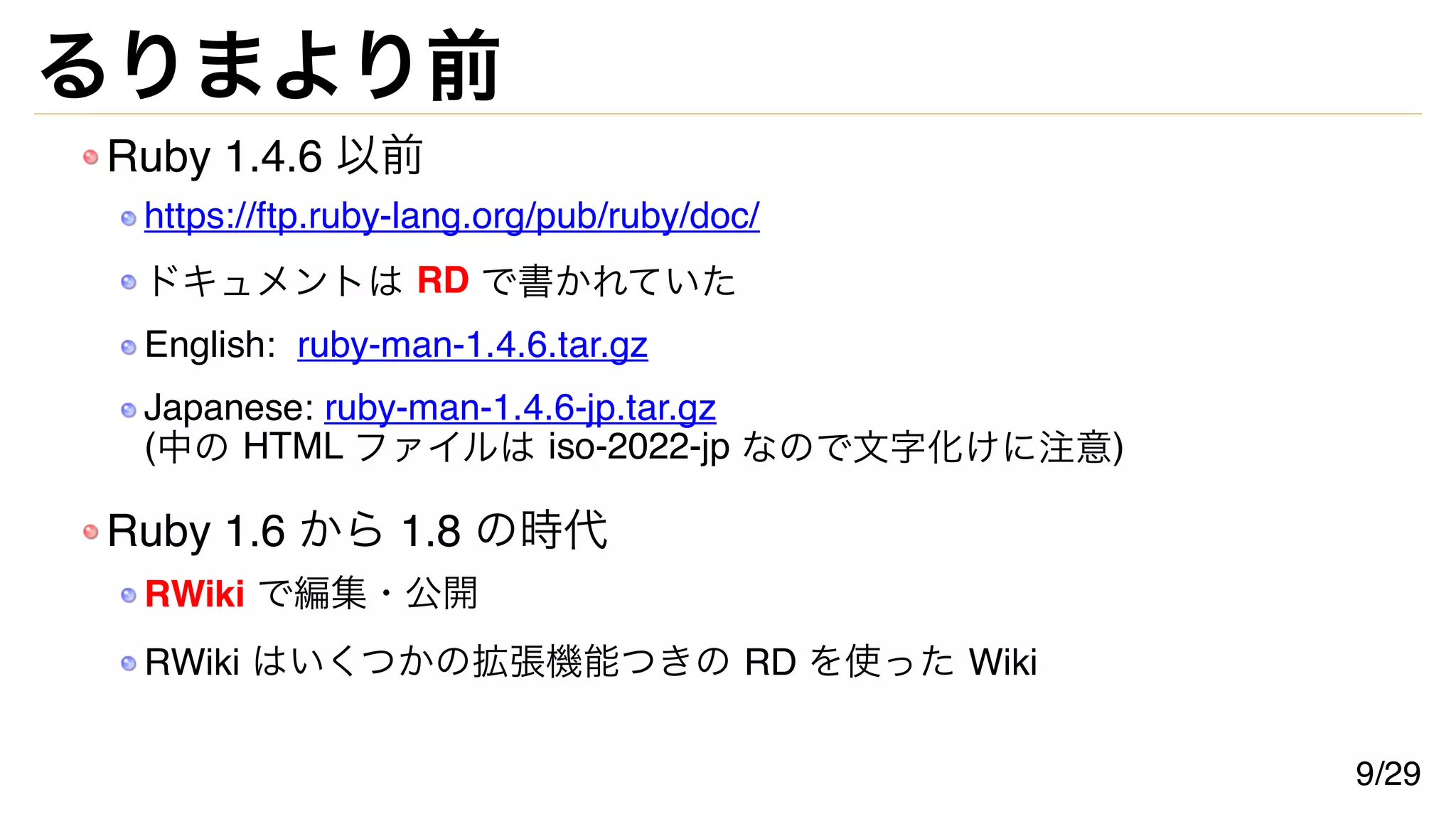 るりまより前
Ruby 1.4.6 以前
https://ftp.ruby-lang.org/pub/ruby/doc/
ドキュメントは RD で書かれていた
English: ruby-man-1.4.6.tar.gz
Japanese: ruby-man-1.4.6-jp.tar.gz
(中の HTML ファイルは iso-2022-jp なので文字化けに注意)
Ruby 1.6 から 1.8 の時代
RWiki で編集・公開
RWiki はいくつかの拡張機能つきの RD を使った Wiki
9/29
 