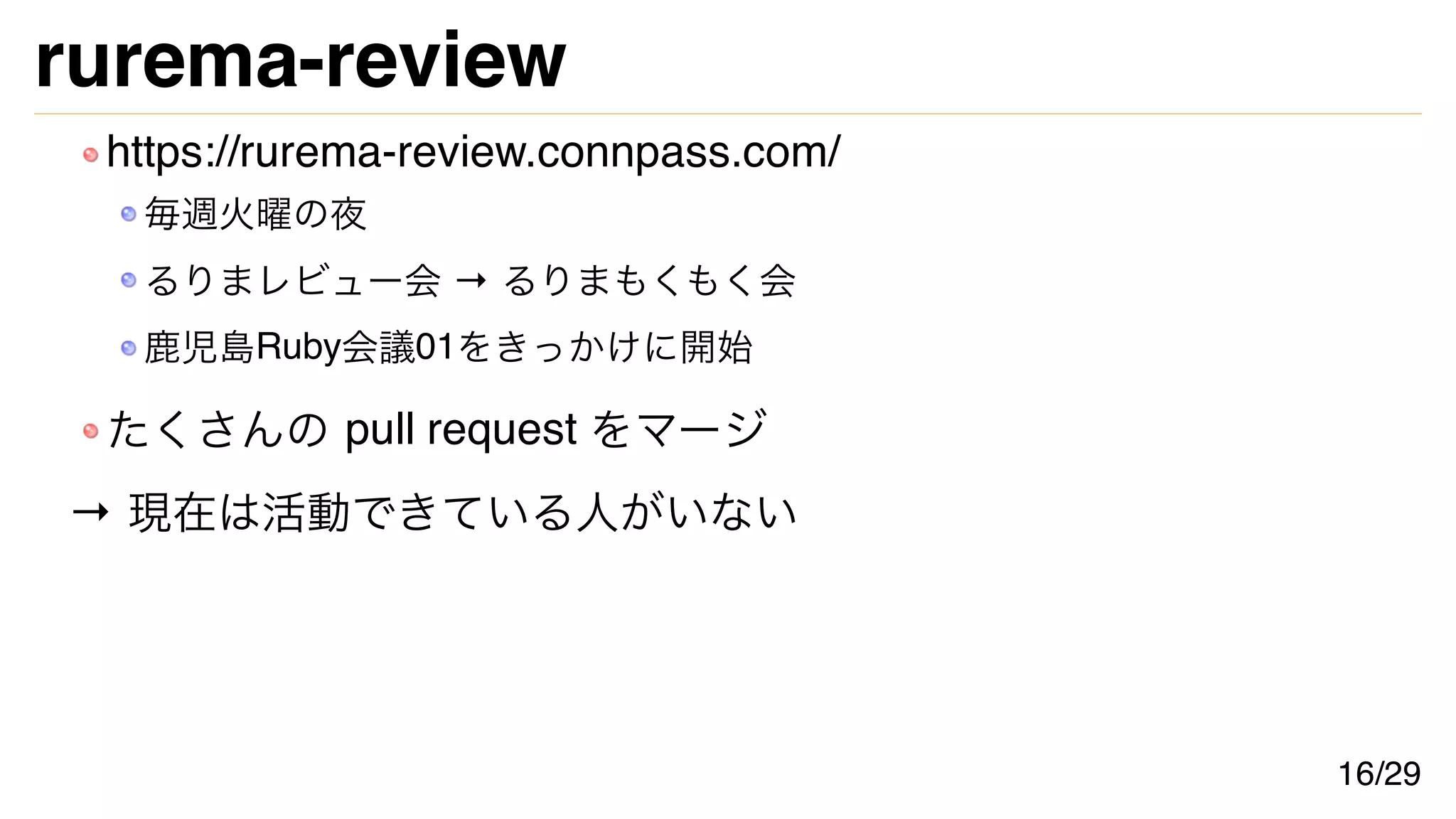 rurema-review
https://rurema-review.connpass.com/
毎週火曜の夜
るりまレビュー会 → るりまもくもく会
鹿児島Ruby会議01をきっかけに開始
たくさんの pull request をマージ
→ 現在は活動できている人がいない
16/29
 