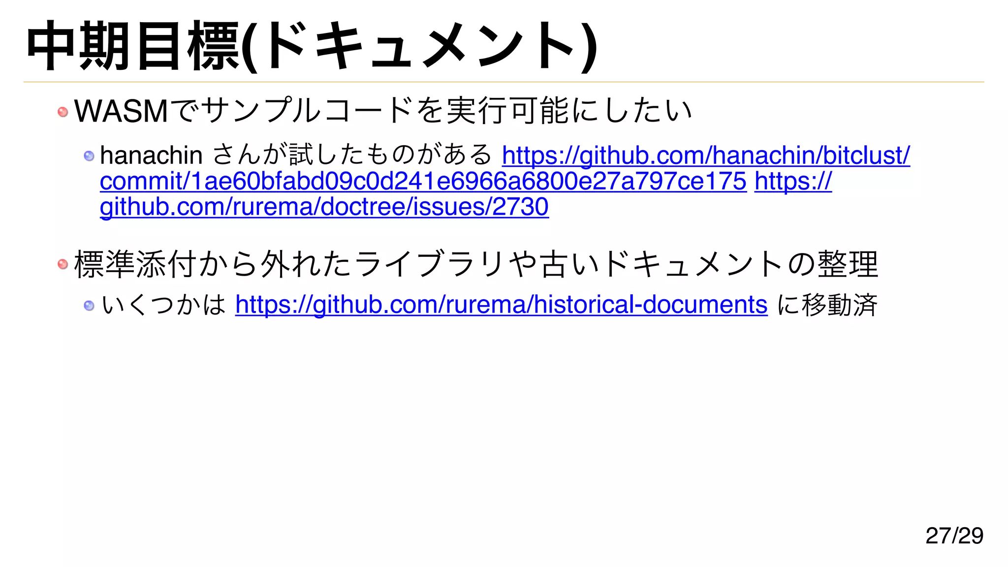 中期目標(ドキュメント)
WASMでサンプルコードを実行可能にしたい
hanachin さんが試したものがある https://github.com/hanachin/bitclust/
commit/1ae60bfabd09c0d241e6966a6800e27a797ce175 https://
github.com/rurema/doctree/issues/2730
標準添付から外れたライブラリや古いドキュメントの整理
いくつかは https://github.com/rurema/historical-documents に移動済
27/29
 