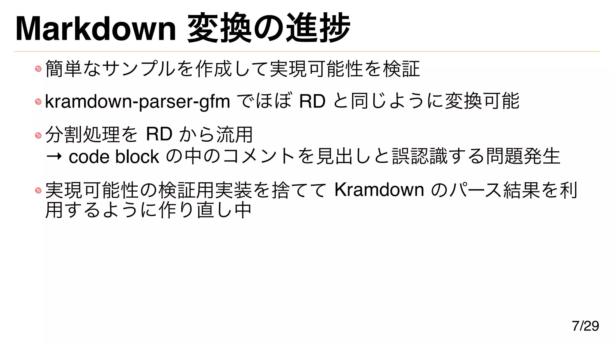Markdown 変換の進捗
簡単なサンプルを作成して実現可能性を検証
kramdown-parser-gfm でほぼ RD と同じように変換可能
分割処理を RD から流用
→ code block の中のコメントを見出しと誤認識する問題発生
実現可能性の検証用実装を捨てて Kramdown のパース結果を利
用するように作り直し中
7/29
 
