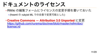 ドキュメントのライセンス
RWiki の編集フォームにライセンスの変更手順を書いておいた
(freeml の rubyist ML での合意で変更可能とした)
Creative Commons — Attribution 3.0 Unported に変更
https://github.com/rurema/doctree/blob/master/refm/doc/
license.rd
11/29
 