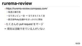 rurema-review
https://rurema-review.connpass.com/
毎週火曜の夜
るりまレビュー会 → るりまもくもく会
鹿児島Ruby会議01をきっかけに開始
たくさんの pull request をマージ
→ 現在は活動できている人がいない
16/29
 