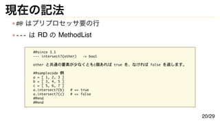 現在の記法
#@ はプリプロセッサ要の行
--- は RD の MethodList
#@since 3.1
--- intersect?(other) -> bool
other と共通の要素が少なくとも1個あれば true を、なければ false を返します。
#@samplecode 例
a = [ 1, 2, 3 ]
b = [ 3, 4, 5 ]
c = [ 5, 6, 7 ]
a.intersect?(b) # => true
a.intersect?(c) # => false
#@end
#@end
20/29
 