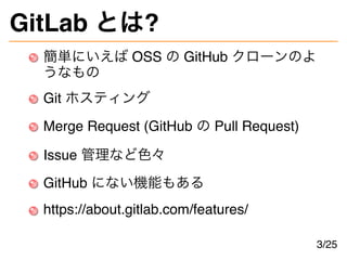 GitLab とは?
簡単にいえば OSS の GitHub クローンのよ
うなもの
Git ホスティング
Merge Request (GitHub の Pull Request)
Issue 管理など色々
GitHub にない機能もある
https://about.gitlab.com/features/
3/25
 