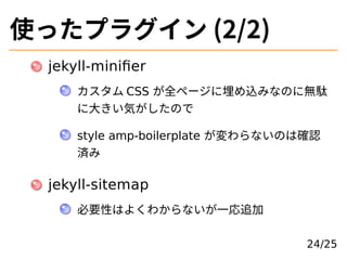 使ったプラグイン (2/2)
jekyll-miniﬁer
カスタム CSS が全ページに埋め込みなのに無駄
に⼤きい気がしたので
style amp-boilerplate が変わらないのは確認
済み
jekyll-sitemap
必要性はよ...
