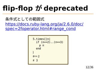 ﬂip-ﬂop が deprecated
条件式としての範囲式
https://docs.ruby-lang.org/ja/2.6.0/doc/
spec=2foperator.html#range_cond
5.times{|n|
if (n...