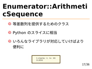 Enumerator::Arithmeti
cSequence
等差数列を提供するためのクラス
Python のスライスに相当
いろんなライブラリが対応していけばより
便利に
3.step(by: 2, to: 10)
(3..10)%2
17...