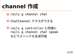 channel 作成
rails g channel chat
ChatChannel クラスができる
rails g controller と同様に
rails g channel chat speak
などでメソッドも生成可能
11/31
 